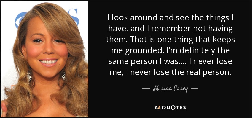 I look around and see the things I have, and I remember not having them. That is one thing that keeps me grounded. I'm definitely the same person I was. . . . I never lose me, I never lose the real person. - Mariah Carey