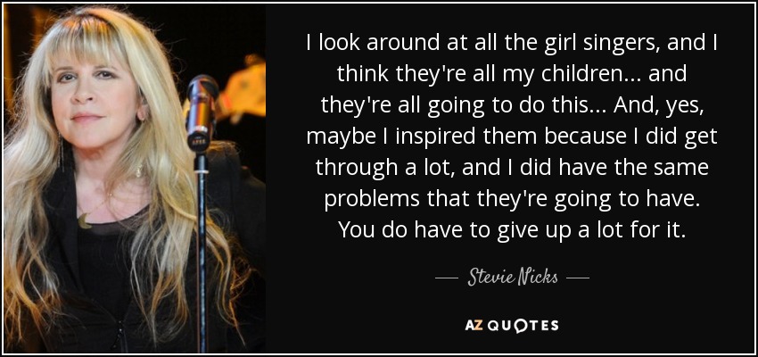 I look around at all the girl singers, and I think they're all my children... and they're all going to do this... And, yes, maybe I inspired them because I did get through a lot, and I did have the same problems that they're going to have. You do have to give up a lot for it. - Stevie Nicks