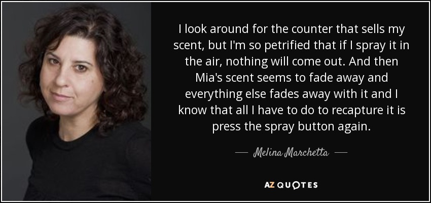 I look around for the counter that sells my scent, but I'm so petrified that if I spray it in the air, nothing will come out. And then Mia's scent seems to fade away and everything else fades away with it and I know that all I have to do to recapture it is press the spray button again. - Melina Marchetta