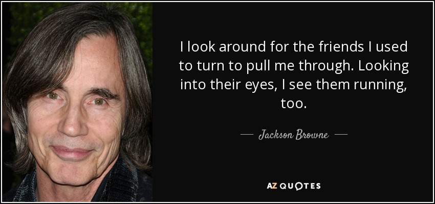 I look around for the friends I used to turn to pull me through. Looking into their eyes, I see them running, too. - Jackson Browne