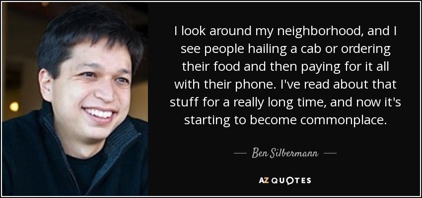 I look around my neighborhood, and I see people hailing a cab or ordering their food and then paying for it all with their phone. I've read about that stuff for a really long time, and now it's starting to become commonplace. - Ben Silbermann