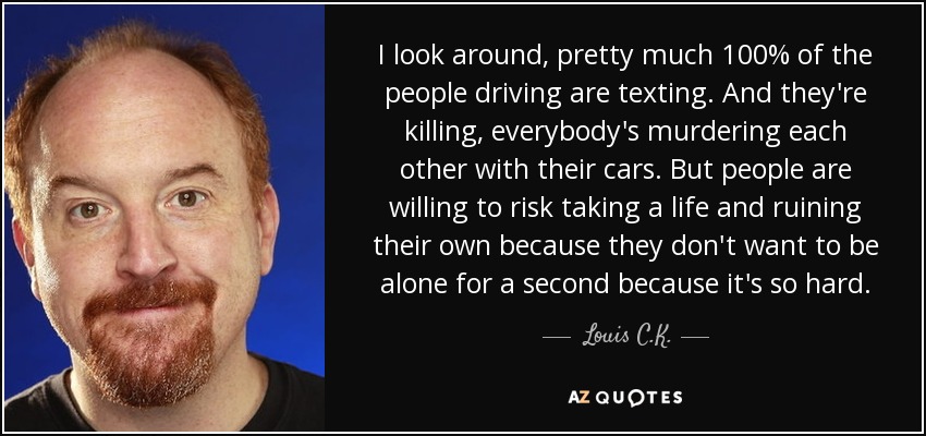 I look around, pretty much 100% of the people driving are texting. And they're killing, everybody's murdering each other with their cars. But people are willing to risk taking a life and ruining their own because they don't want to be alone for a second because it's so hard. - Louis C. K.