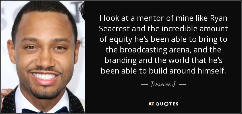 I look at a mentor of mine like Ryan Seacrest and the incredible amount of equity he's been able to bring to the broadcasting arena, and the branding and the world that he's been able to build around himself. - Terrence J