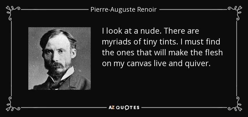 I look at a nude. There are myriads of tiny tints. I must find the ones that will make the flesh on my canvas live and quiver. - Pierre-Auguste Renoir