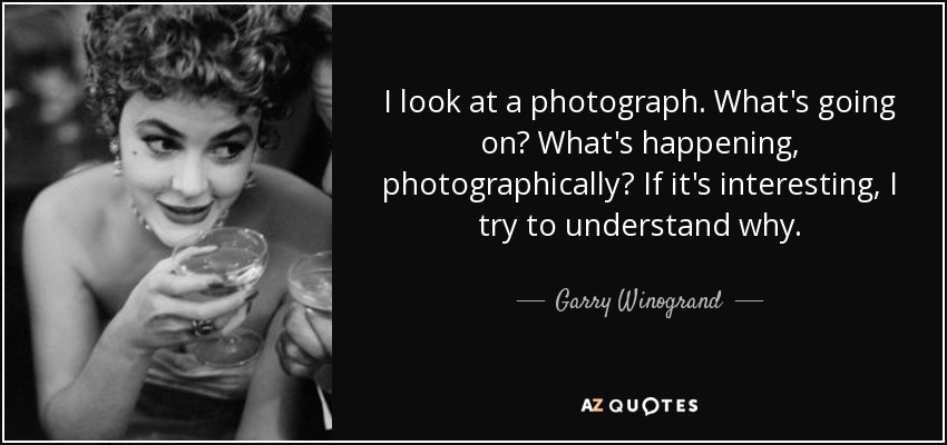 I look at a photograph. What's going on? What's happening, photographically? If it's interesting, I try to understand why. - Garry Winogrand