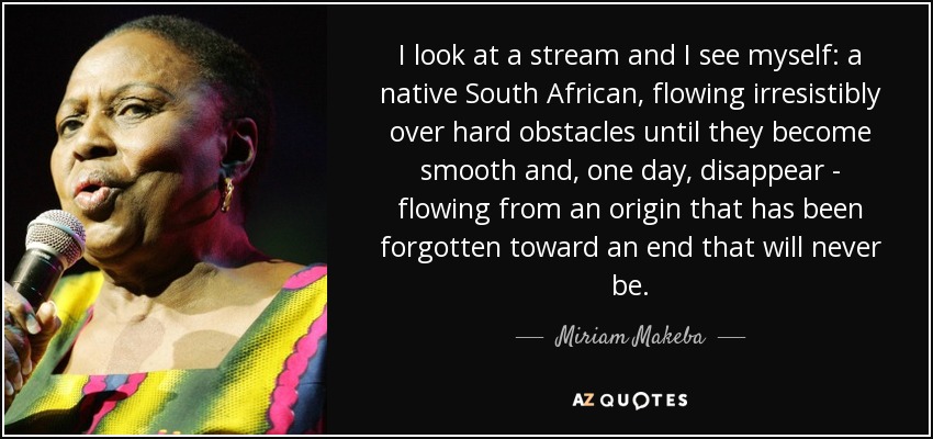 I look at a stream and I see myself: a native South African, flowing irresistibly over hard obstacles until they become smooth and, one day, disappear - flowing from an origin that has been forgotten toward an end that will never be. - Miriam Makeba