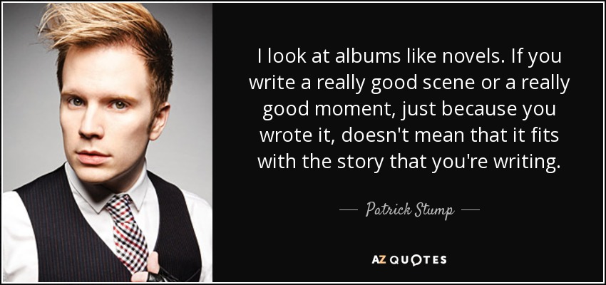 I look at albums like novels. If you write a really good scene or a really good moment, just because you wrote it, doesn't mean that it fits with the story that you're writing. - Patrick Stump