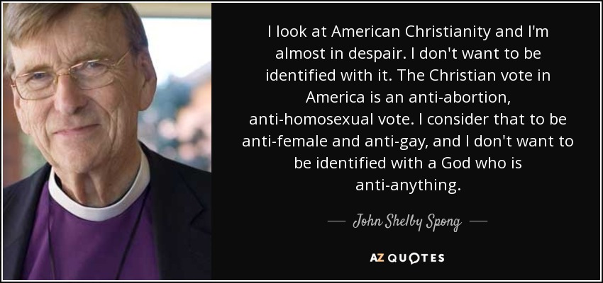 I look at American Christianity and I'm almost in despair. I don't want to be identified with it. The Christian vote in America is an anti-abortion, anti-homosexual vote. I consider that to be anti-female and anti-gay, and I don't want to be identified with a God who is anti-anything. - John Shelby Spong