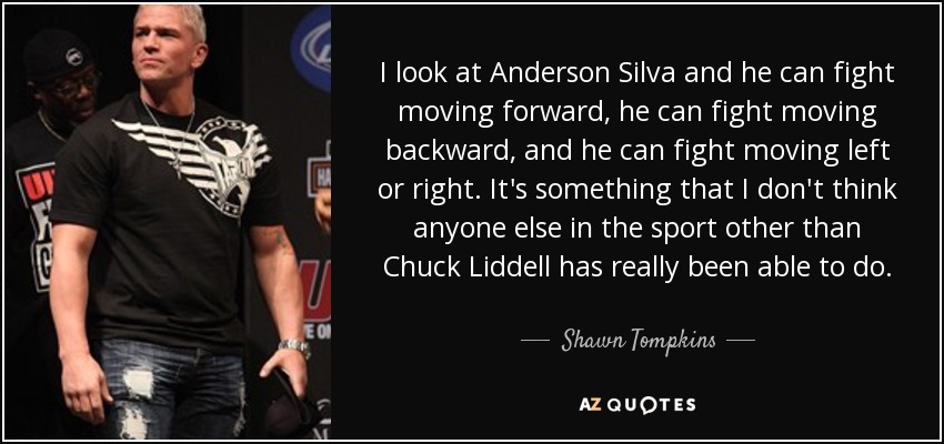 I look at Anderson Silva and he can fight moving forward, he can fight moving backward, and he can fight moving left or right. It's something that I don't think anyone else in the sport other than Chuck Liddell has really been able to do. - Shawn Tompkins