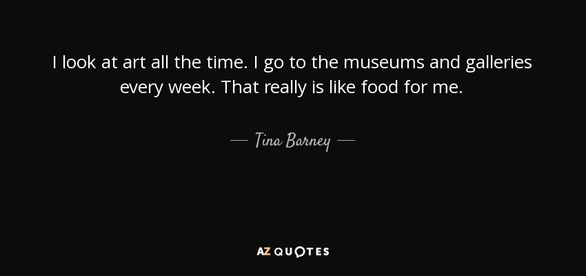 I look at art all the time. I go to the museums and galleries every week. That really is like food for me. - Tina Barney