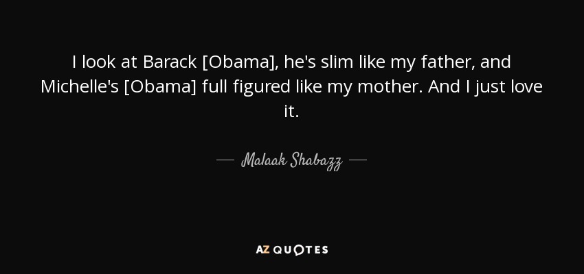 I look at Barack [Obama], he's slim like my father, and Michelle's [Obama] full figured like my mother. And I just love it. - Malaak Shabazz