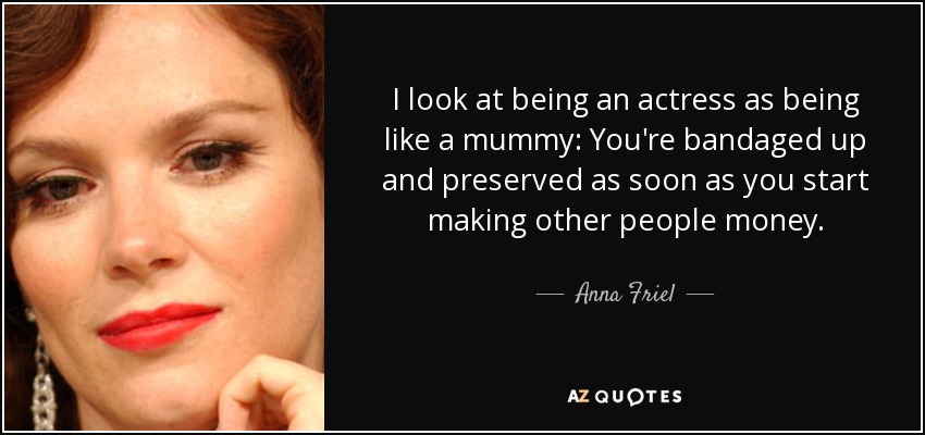 I look at being an actress as being like a mummy: You're bandaged up and preserved as soon as you start making other people money. - Anna Friel
