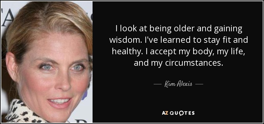 I look at being older and gaining wisdom. I've learned to stay fit and healthy. I accept my body, my life, and my circumstances. - Kim Alexis