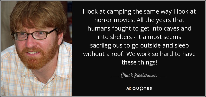 I look at camping the same way I look at horror movies. All the years that humans fought to get into caves and into shelters - it almost seems sacrilegious to go outside and sleep without a roof. We work so hard to have these things! - Chuck Klosterman