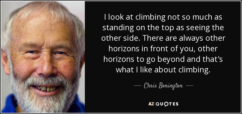 I look at climbing not so much as standing on the top as seeing the other side. There are always other horizons in front of you, other horizons to go beyond and that's what I like about climbing. - Chris Bonington