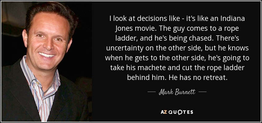 I look at decisions like - it's like an Indiana Jones movie. The guy comes to a rope ladder, and he's being chased. There's uncertainty on the other side, but he knows when he gets to the other side, he's going to take his machete and cut the rope ladder behind him. He has no retreat. - Mark Burnett