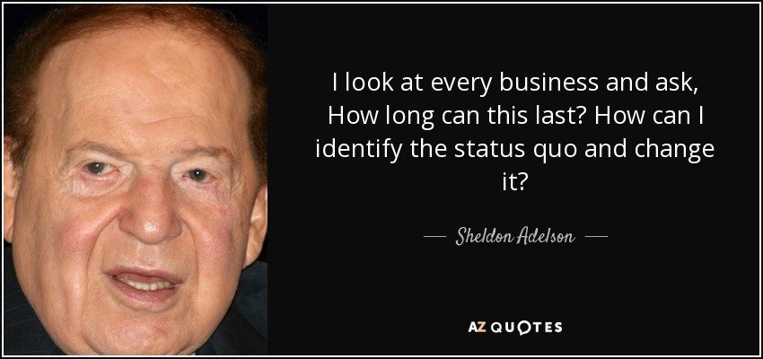 I look at every business and ask, How long can this last? How can I identify the status quo and change it? - Sheldon Adelson