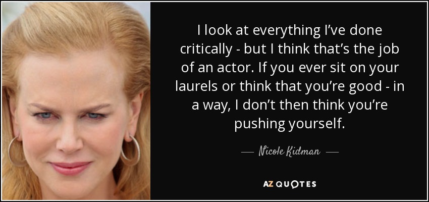 I look at everything I’ve done critically - but I think that’s the job of an actor. If you ever sit on your laurels or think that you’re good - in a way, I don’t then think you’re pushing yourself. - Nicole Kidman