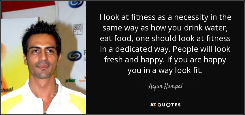 I look at fitness as a necessity in the same way as how you drink water, eat food, one should look at fitness in a dedicated way. People will look fresh and happy. If you are happy you in a way look fit. - Arjun Rampal