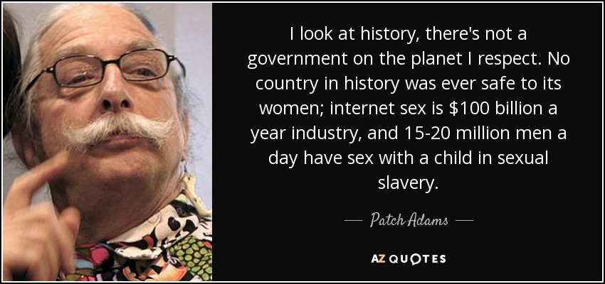 I look at history, there's not a government on the planet I respect. No country in history was ever safe to its women; internet sex is $100 billion a year industry, and 15-20 million men a day have sex with a child in sexual slavery. - Patch Adams