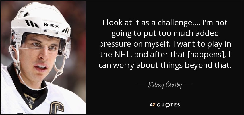 I look at it as a challenge, ... I'm not going to put too much added pressure on myself. I want to play in the NHL, and after that [happens], I can worry about things beyond that. - Sidney Crosby