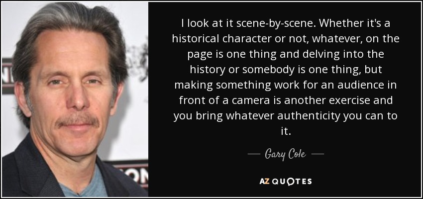 I look at it scene-by-scene. Whether it's a historical character or not, whatever, on the page is one thing and delving into the history or somebody is one thing, but making something work for an audience in front of a camera is another exercise and you bring whatever authenticity you can to it. - Gary Cole
