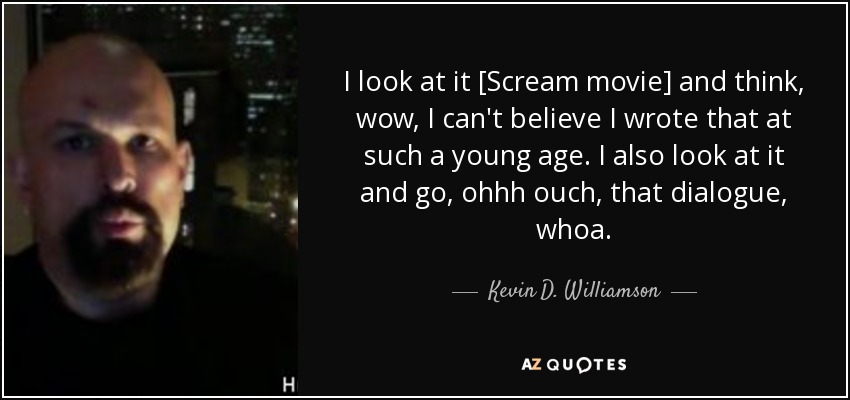 I look at it [Scream movie] and think, wow, I can't believe I wrote that at such a young age. I also look at it and go, ohhh ouch, that dialogue, whoa. - Kevin D. Williamson
