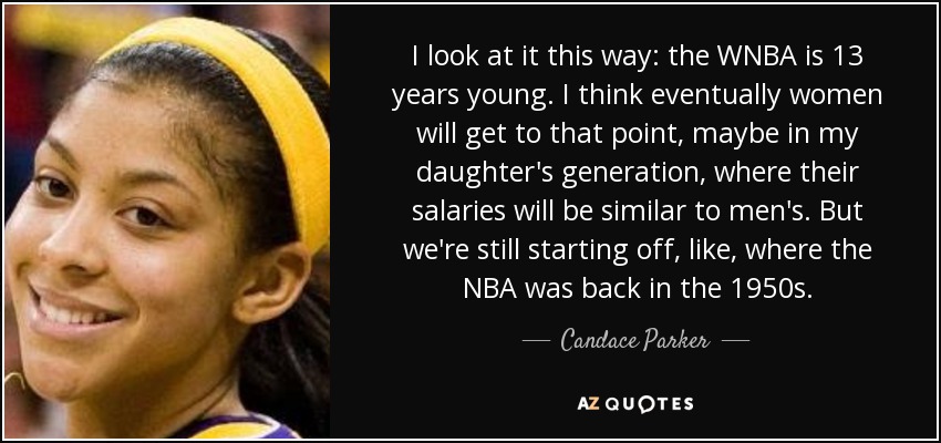 I look at it this way: the WNBA is 13 years young. I think eventually women will get to that point, maybe in my daughter's generation, where their salaries will be similar to men's. But we're still starting off, like, where the NBA was back in the 1950s. - Candace Parker