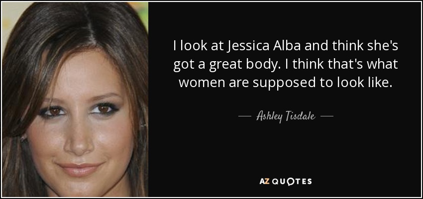 I look at Jessica Alba and think she's got a great body. I think that's what women are supposed to look like. - Ashley Tisdale
