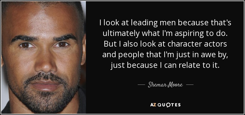 I look at leading men because that's ultimately what I'm aspiring to do. But I also look at character actors and people that I'm just in awe by, just because I can relate to it. - Shemar Moore
