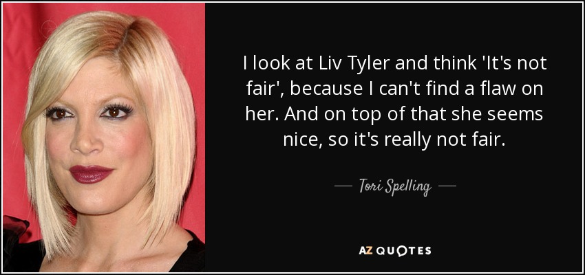 I look at Liv Tyler and think 'It's not fair', because I can't find a flaw on her. And on top of that she seems nice, so it's really not fair. - Tori Spelling