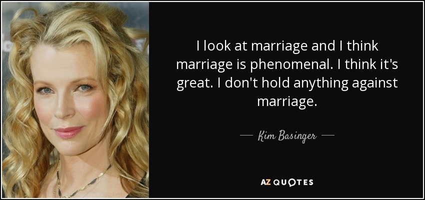 I look at marriage and I think marriage is phenomenal. I think it's great. I don't hold anything against marriage. - Kim Basinger