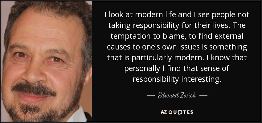 I look at modern life and I see people not taking responsibility for their lives. The temptation to blame, to find external causes to one's own issues is something that is particularly modern. I know that personally I find that sense of responsibility interesting. - Edward Zwick