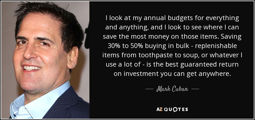 I look at my annual budgets for everything and anything, and I look to see where I can save the most money on those items. Saving 30% to 50% buying in bulk - replenishable items from toothpaste to soup, or whatever I use a lot of - is the best guaranteed return on investment you can get anywhere. - Mark Cuban