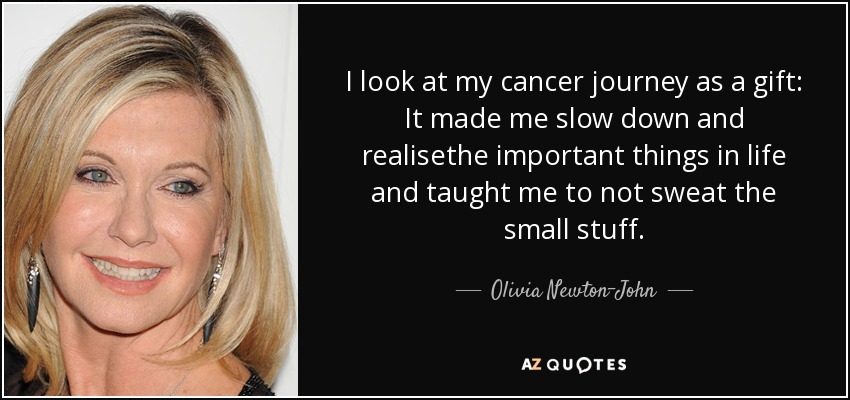 I look at my cancer journey as a gift: It made me slow down and realisethe important things in life and taught me to not sweat the small stuff. - Olivia Newton-John