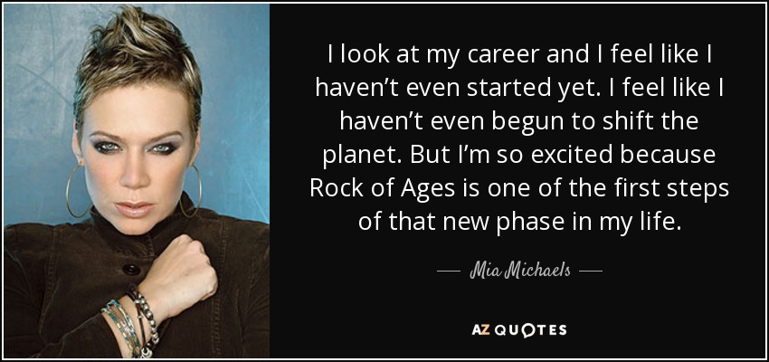 I look at my career and I feel like I haven’t even started yet. I feel like I haven’t even begun to shift the planet. But I’m so excited because Rock of Ages is one of the first steps of that new phase in my life. - Mia Michaels