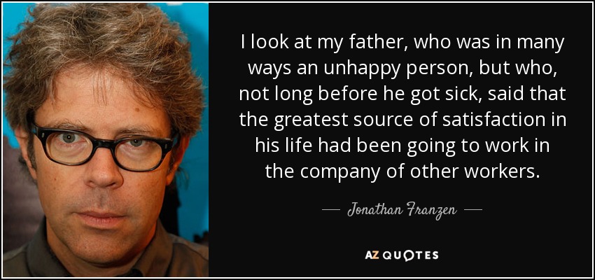 I look at my father, who was in many ways an unhappy person, but who, not long before he got sick, said that the greatest source of satisfaction in his life had been going to work in the company of other workers. - Jonathan Franzen