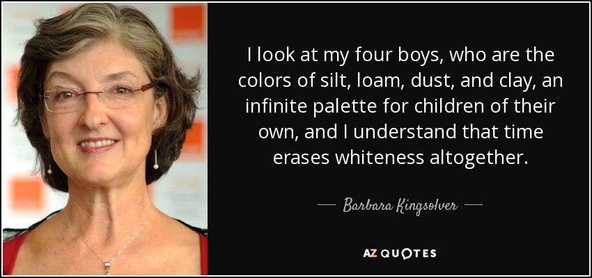 I look at my four boys, who are the colors of silt, loam, dust, and clay, an infinite palette for children of their own, and I understand that time erases whiteness altogether. - Barbara Kingsolver