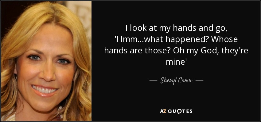 I look at my hands and go, 'Hmm...what happened? Whose hands are those? Oh my God, they're mine' - Sheryl Crow