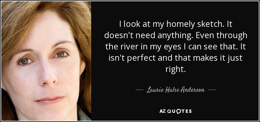 I look at my homely sketch. It doesn't need anything. Even through the river in my eyes I can see that. It isn't perfect and that makes it just right. - Laurie Halse Anderson
