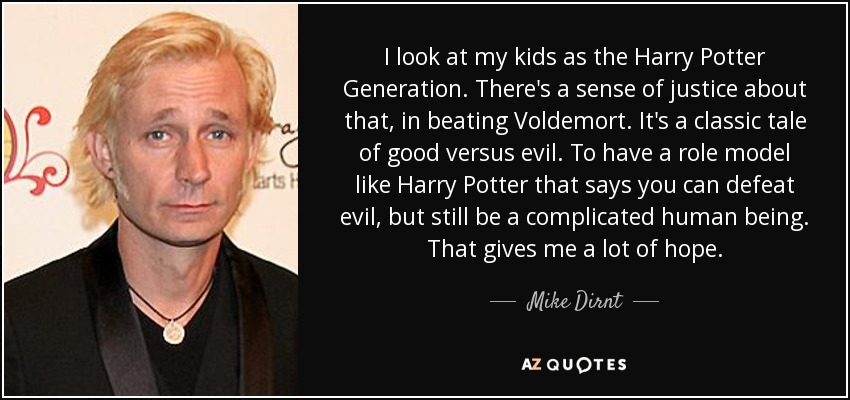 I look at my kids as the Harry Potter Generation. There's a sense of justice about that, in beating Voldemort. It's a classic tale of good versus evil. To have a role model like Harry Potter that says you can defeat evil, but still be a complicated human being. That gives me a lot of hope. - Mike Dirnt