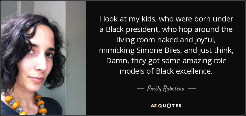 I look at my kids, who were born under a Black president, who hop around the living room naked and joyful, mimicking Simone Biles, and just think, Damn, they got some amazing role models of Black excellence. - Emily Raboteau