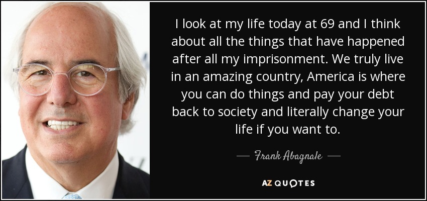 I look at my life today at 69 and I think about all the things that have happened after all my imprisonment. We truly live in an amazing country, America is where you can do things and pay your debt back to society and literally change your life if you want to. - Frank Abagnale