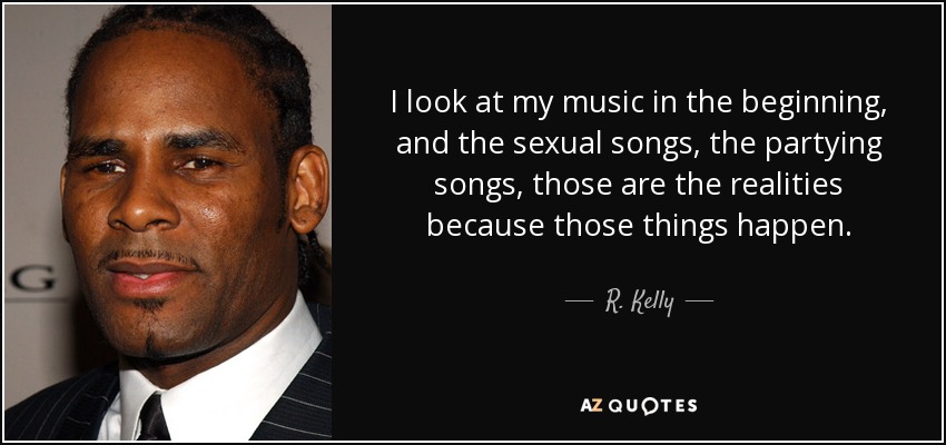 I look at my music in the beginning, and the sexual songs, the partying songs, those are the realities because those things happen. - R. Kelly