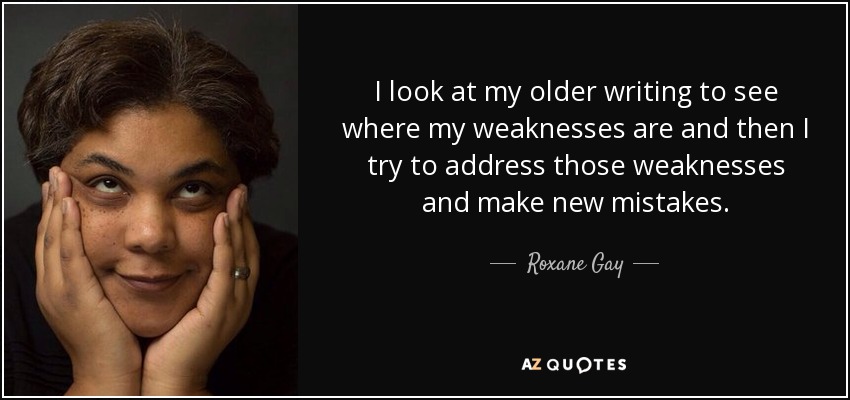 I look at my older writing to see where my weaknesses are and then I try to address those weaknesses and make new mistakes. - Roxane Gay