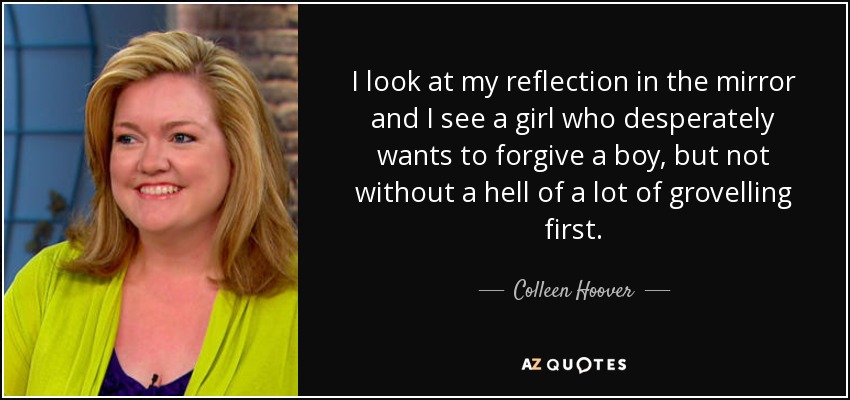 I look at my reflection in the mirror and I see a girl who desperately wants to forgive a boy, but not without a hell of a lot of grovelling first. - Colleen Hoover