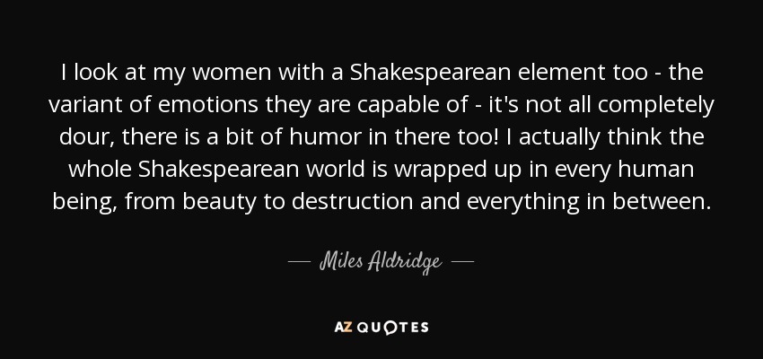 I look at my women with a Shakespearean element too - the variant of emotions they are capable of - it's not all completely dour, there is a bit of humor in there too! I actually think the whole Shakespearean world is wrapped up in every human being, from beauty to destruction and everything in between. - Miles Aldridge