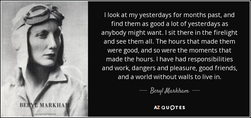 I look at my yesterdays for months past, and find them as good a lot of yesterdays as anybody might want. I sit there in the firelight and see them all. The hours that made them were good, and so were the moments that made the hours. I have had responsibilities and work, dangers and pleasure, good friends, and a world without walls to live in. - Beryl Markham