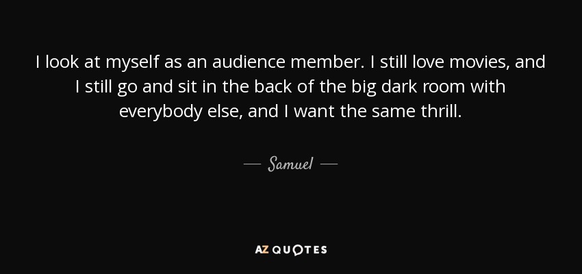I look at myself as an audience member. I still love movies, and I still go and sit in the back of the big dark room with everybody else, and I want the same thrill. - Samuel