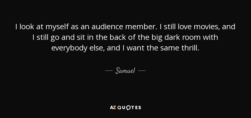 I look at myself as an audience member. I still love movies, and I still go and sit in the back of the big dark room with everybody else, and I want the same thrill. - Samuel